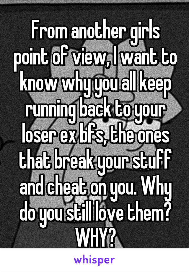 From another girls point of view, I want to know why you all keep running back to your loser ex bfs, the ones that break your stuff and cheat on you. Why do you still love them? WHY?