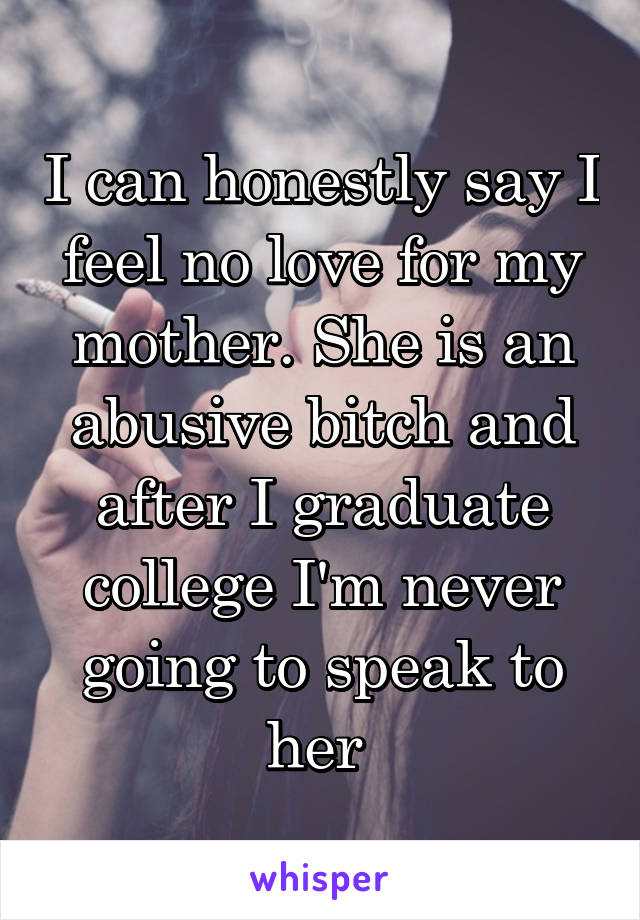 I can honestly say I feel no love for my mother. She is an abusive bitch and after I graduate college I'm never going to speak to her 