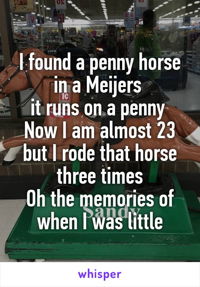 I found a penny horse in a Meijers 
it runs on a penny 
Now I am almost 23 but I rode that horse three times
Oh the memories of when I was little