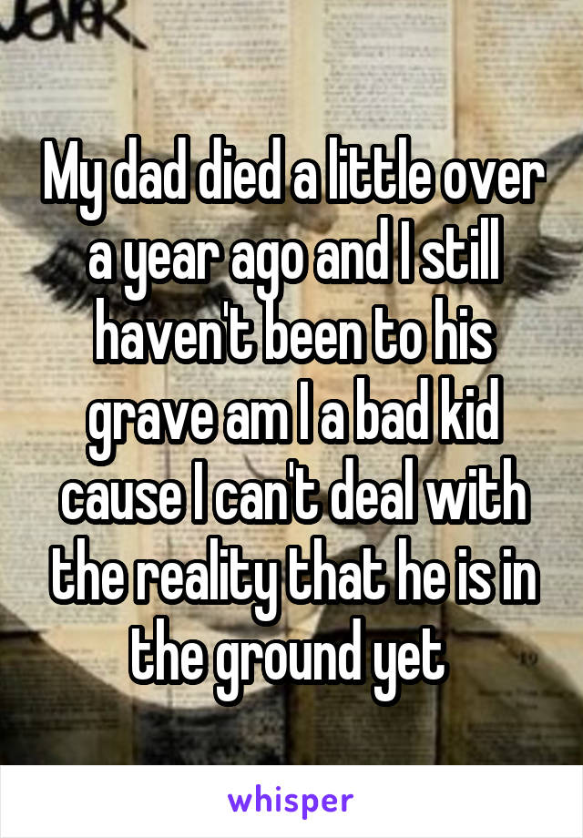 My dad died a little over a year ago and I still haven't been to his grave am I a bad kid cause I can't deal with the reality that he is in the ground yet 