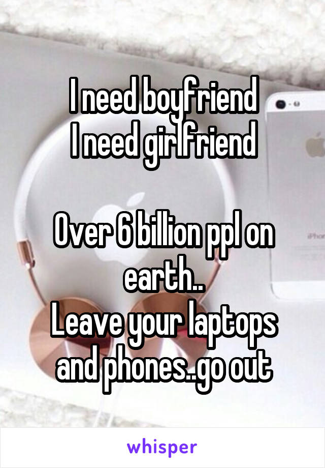 I need boyfriend
I need girlfriend

Over 6 billion ppl on earth..
Leave your laptops and phones..go out