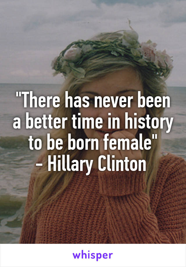 "There has never been a better time in history to be born female"
- Hillary Clinton 