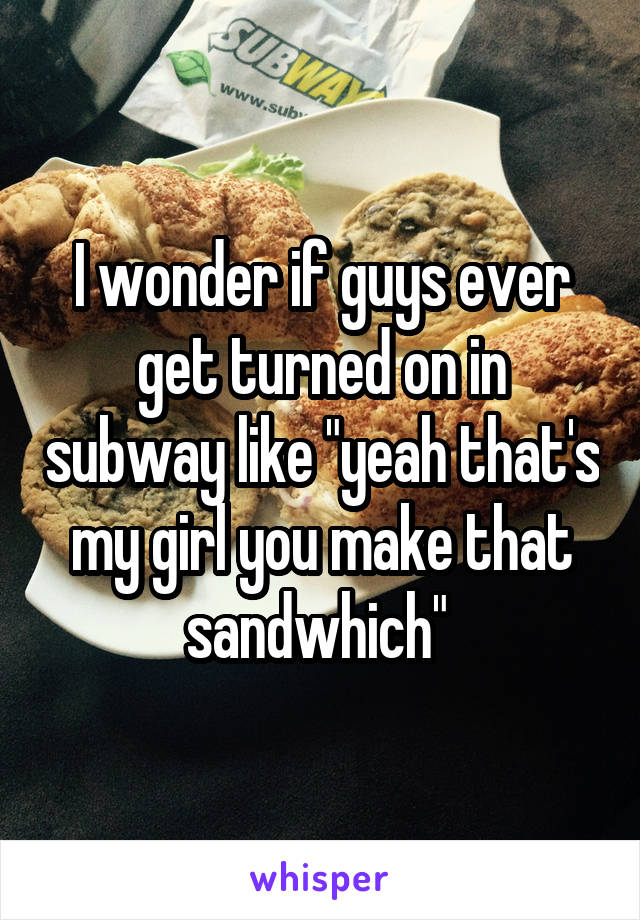 I wonder if guys ever get turned on in subway like "yeah that's my girl you make that sandwhich" 