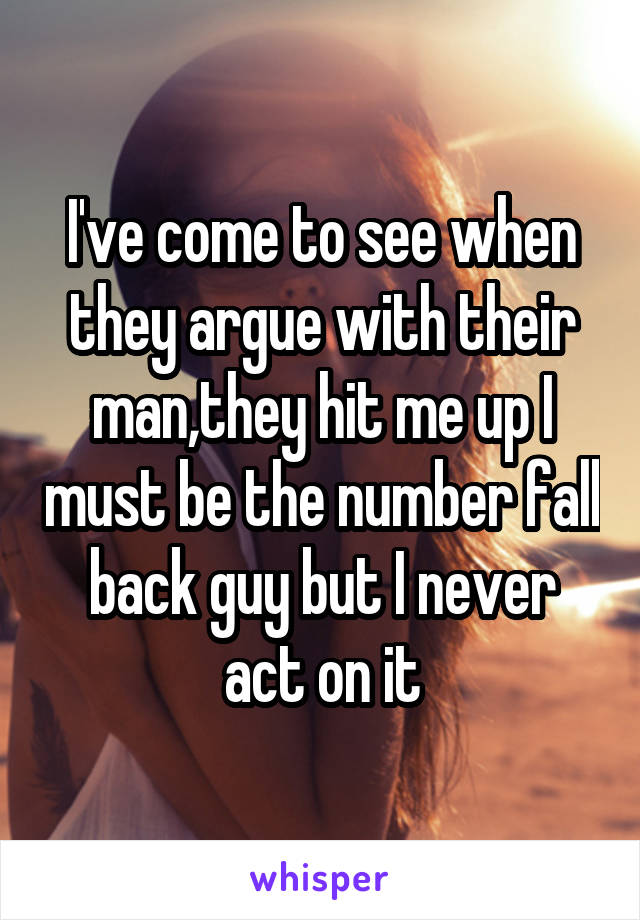 I've come to see when they argue with their man,they hit me up I must be the number fall back guy but I never act on it