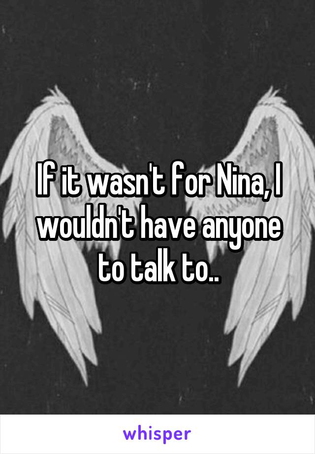 If it wasn't for Nina, I wouldn't have anyone to talk to..