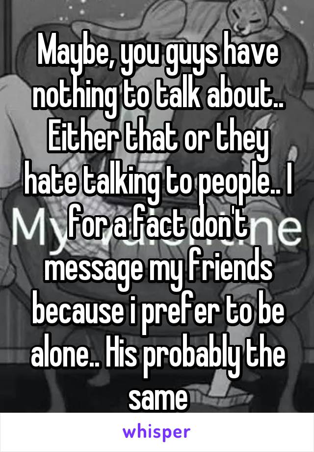 Maybe, you guys have nothing to talk about..
Either that or they hate talking to people.. I for a fact don't message my friends because i prefer to be alone.. His probably the same