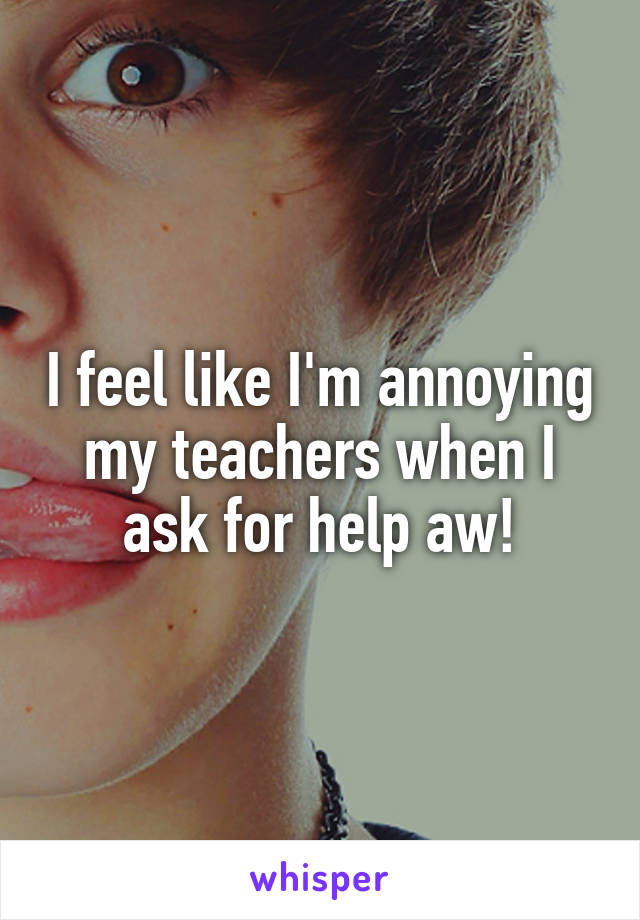 I feel like I'm annoying my teachers when I ask for help aw!