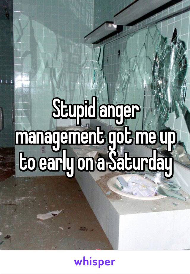 Stupid anger management got me up to early on a Saturday