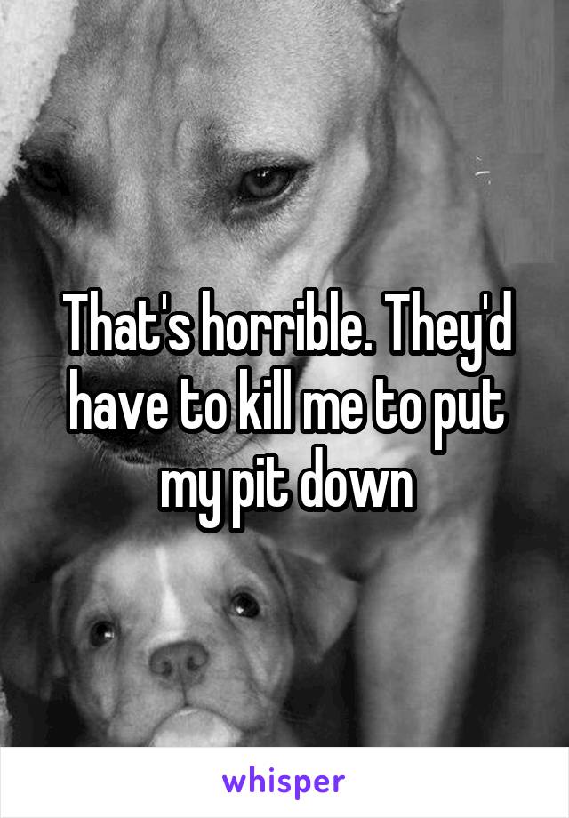 That's horrible. They'd have to kill me to put my pit down