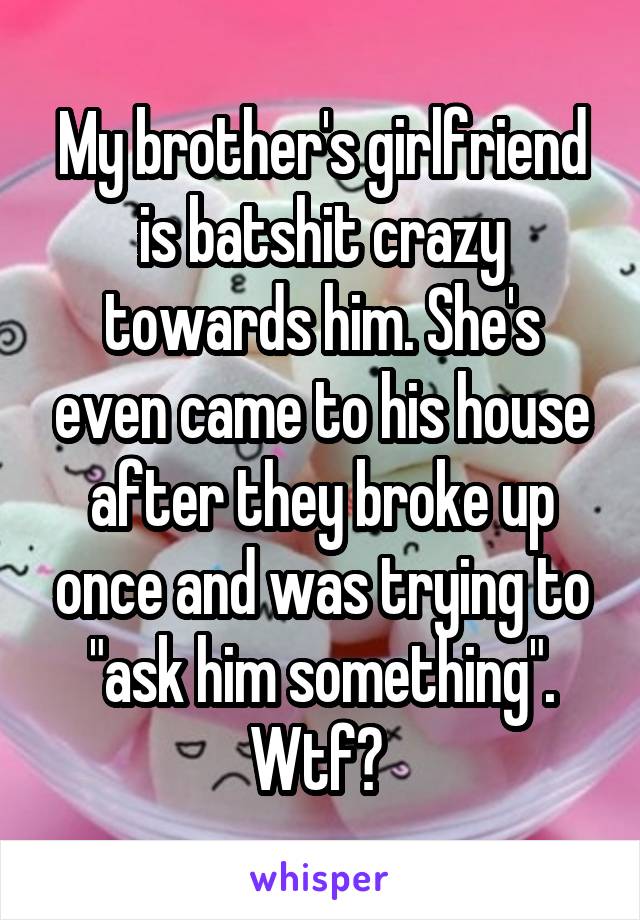 My brother's girlfriend is batshit crazy towards him. She's even came to his house after they broke up once and was trying to "ask him something". Wtf? 