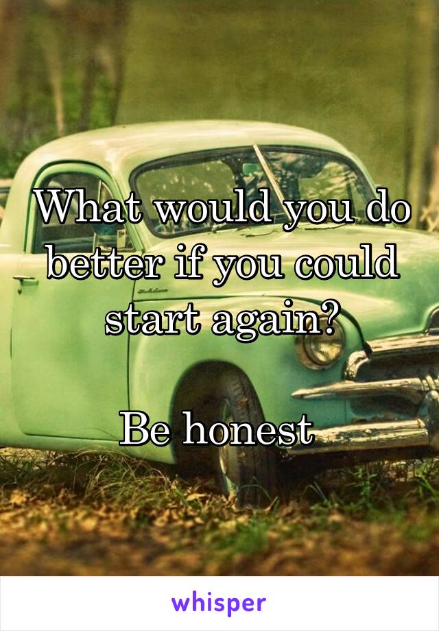 What would you do better if you could start again?

Be honest 