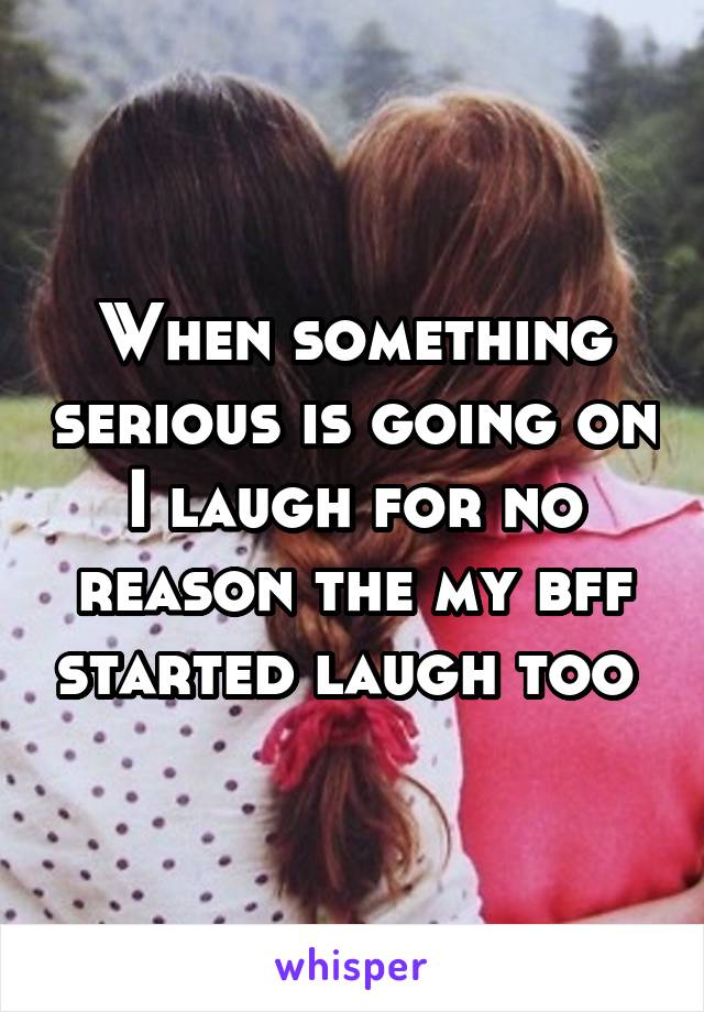 When something serious is going on I laugh for no reason the my bff started laugh too 