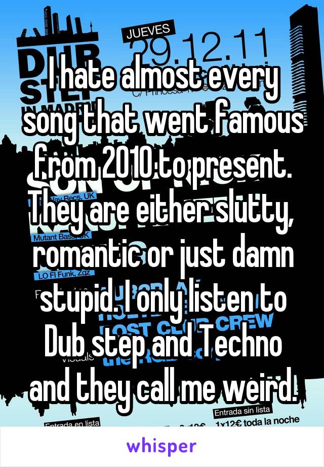 I hate almost every song that went famous from 2010 to present. They are either slutty,  romantic or just damn stupid. I only listen to Dub step and Techno and they call me weird.