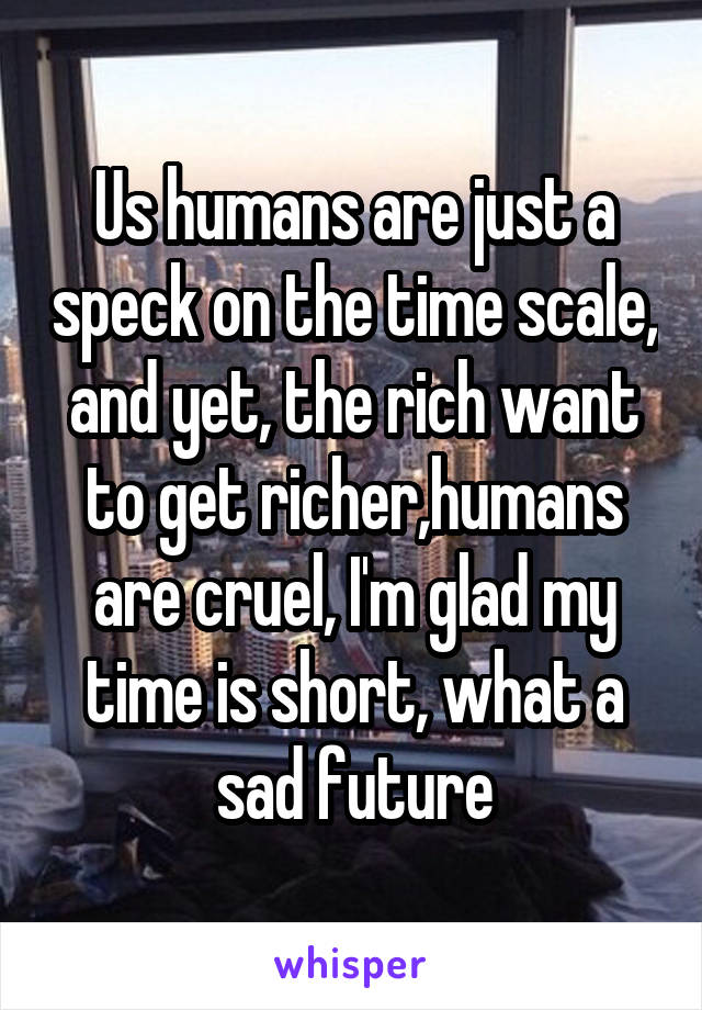 Us humans are just a speck on the time scale, and yet, the rich want to get richer,humans are cruel, I'm glad my time is short, what a sad future