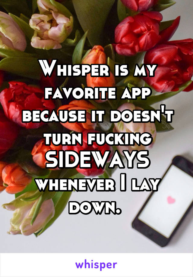 Whisper is my favorite app because it doesn't turn fucking SIDEWAYS whenever I lay down. 