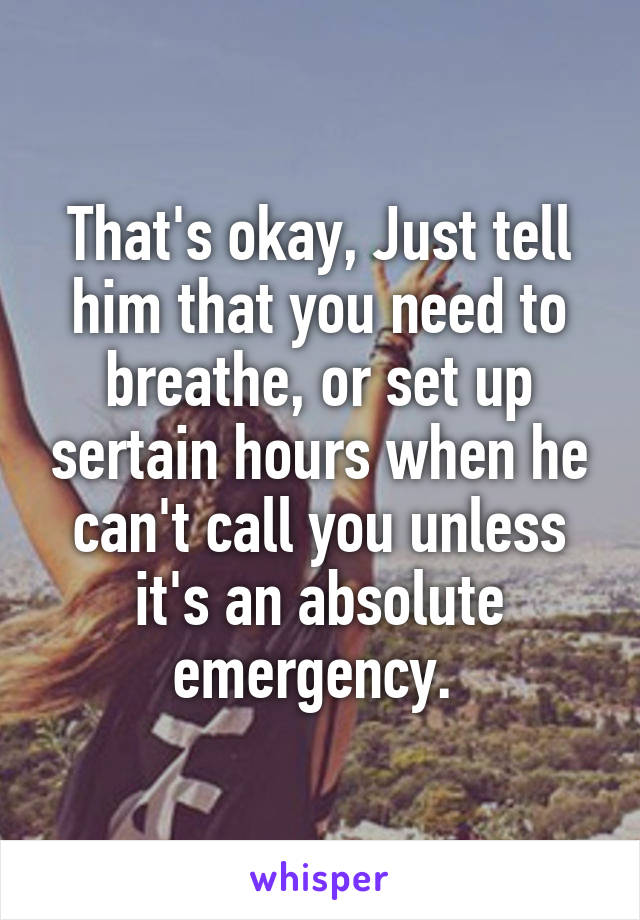 That's okay, Just tell him that you need to breathe, or set up sertain hours when he can't call you unless it's an absolute emergency. 