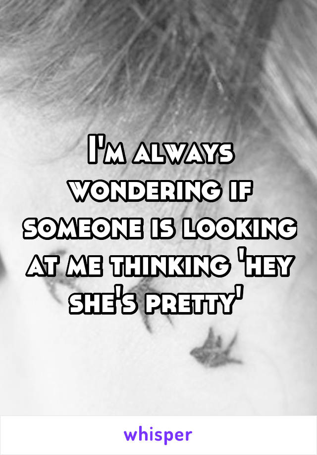 I'm always wondering if someone is looking at me thinking 'hey she's pretty' 