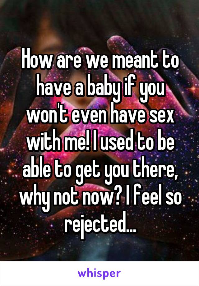 How are we meant to have a baby if you won't even have sex with me! I used to be able to get you there, why not now? I feel so rejected...