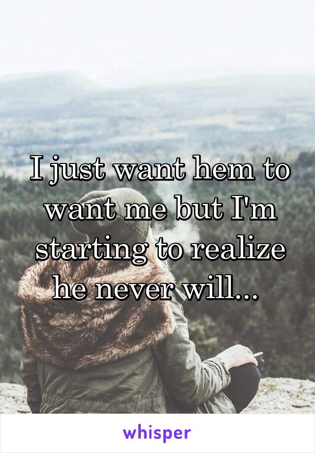 I just want hem to want me but I'm starting to realize he never will... 