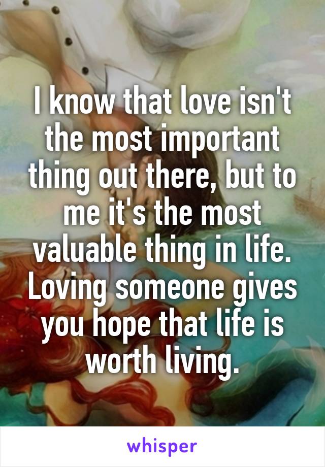 I know that love isn't the most important thing out there, but to me it's the most valuable thing in life. Loving someone gives you hope that life is worth living.