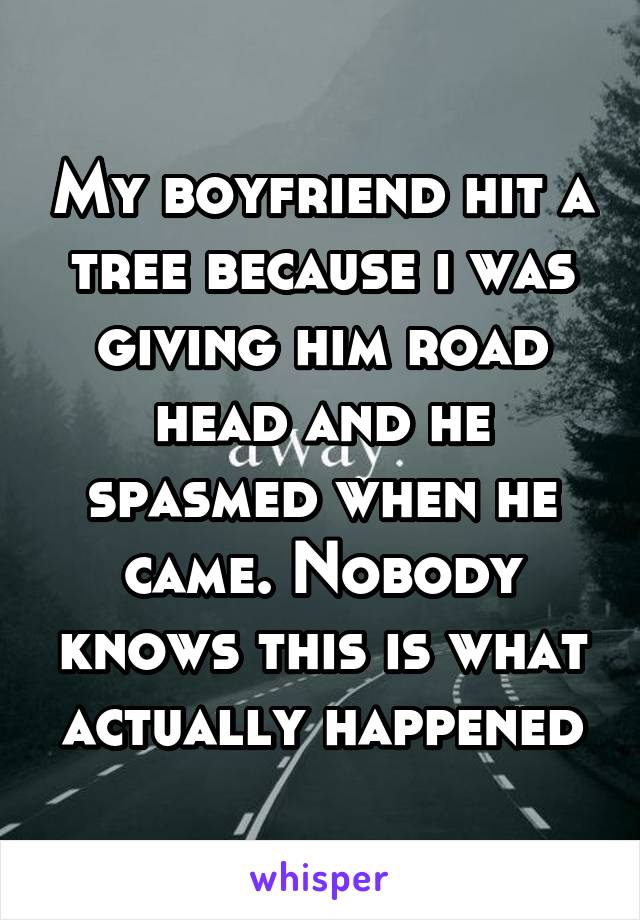 My boyfriend hit a tree because i was giving him road head and he spasmed when he came. Nobody knows this is what actually happened