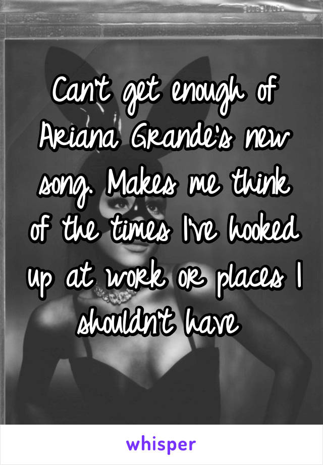 Can't get enough of Ariana Grande's new song. Makes me think of the times I've hooked up at work or places I shouldn't have 
