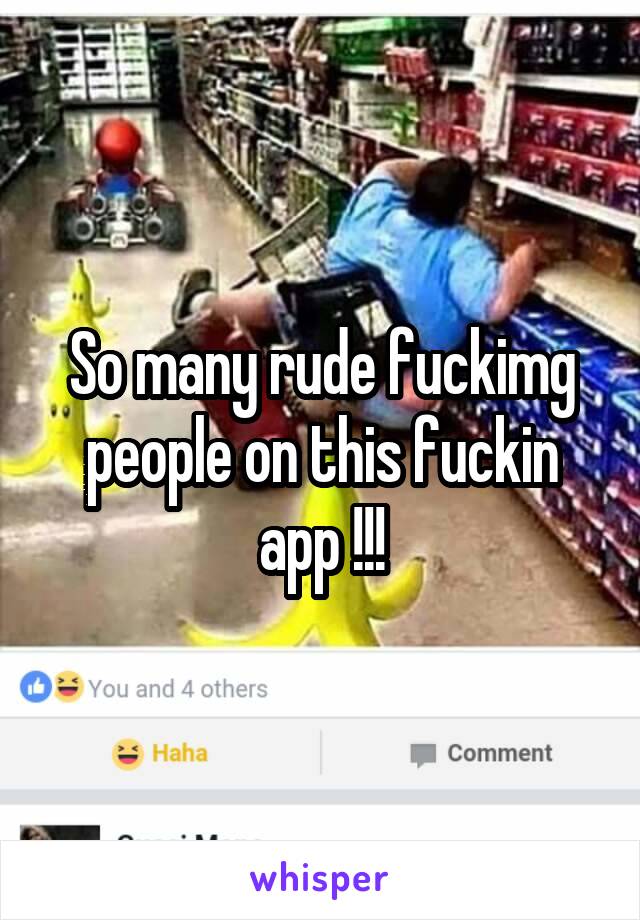 So many rude fuckimg people on this fuckin app !!!