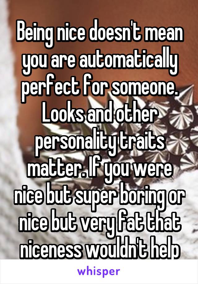 Being nice doesn't mean you are automatically perfect for someone. Looks and other personality traits matter. If you were nice but super boring or nice but very fat that niceness wouldn't help