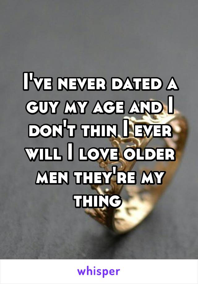 I've never dated a guy my age and I don't thin I ever will I love older men they're my thing 