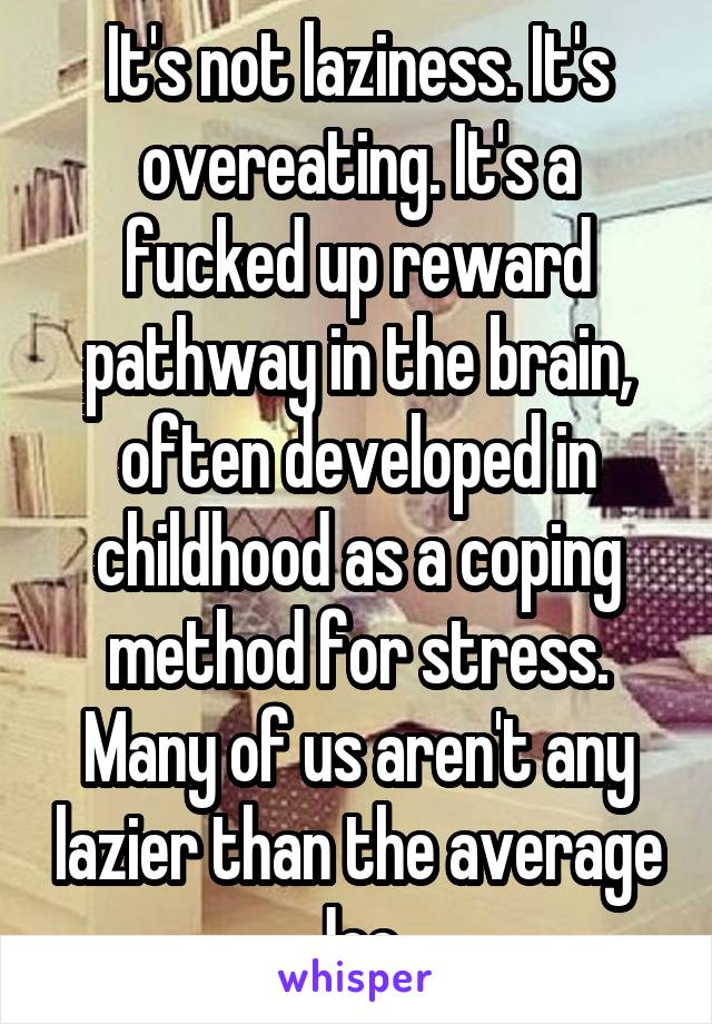 It's not laziness. It's overeating. It's a fucked up reward pathway in the brain, often developed in childhood as a coping method for stress. Many of us aren't any lazier than the average Joe.
