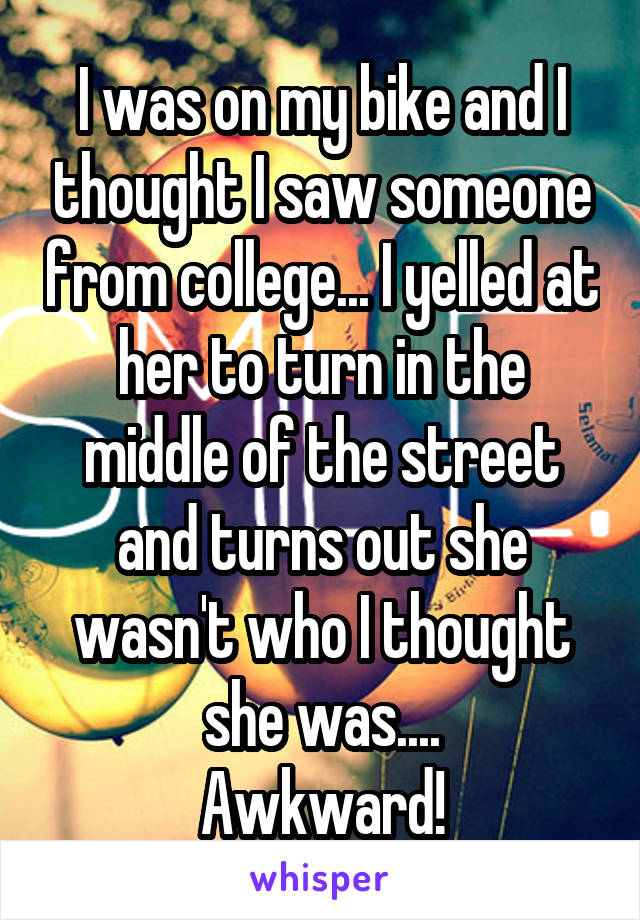 I was on my bike and I thought I saw someone from college... I yelled at her to turn in the middle of the street and turns out she wasn't who I thought she was....
Awkward!