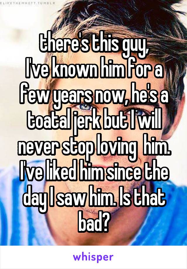 there's this guy,
I've known him for a few years now, he's a toatal jerk but I will never stop loving  him. I've liked him since the day I saw him. Is that bad?