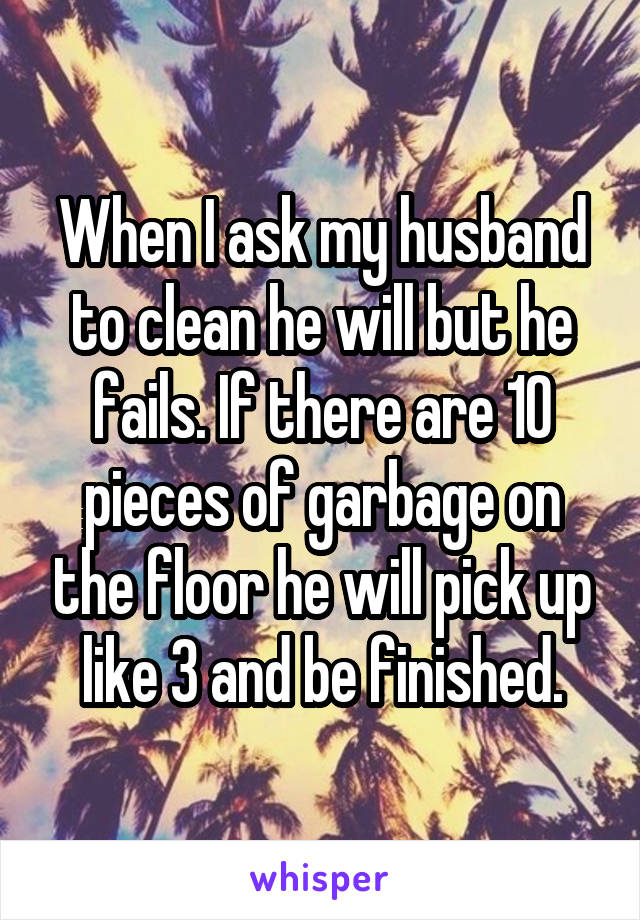 When I ask my husband to clean he will but he fails. If there are 10 pieces of garbage on the floor he will pick up like 3 and be finished.