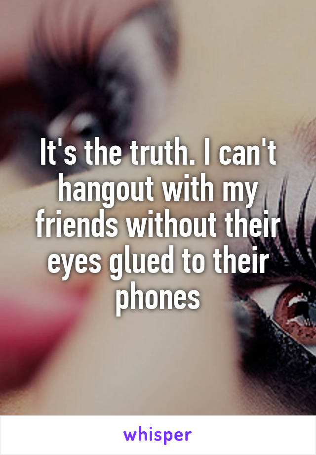 It's the truth. I can't hangout with my friends without their eyes glued to their phones