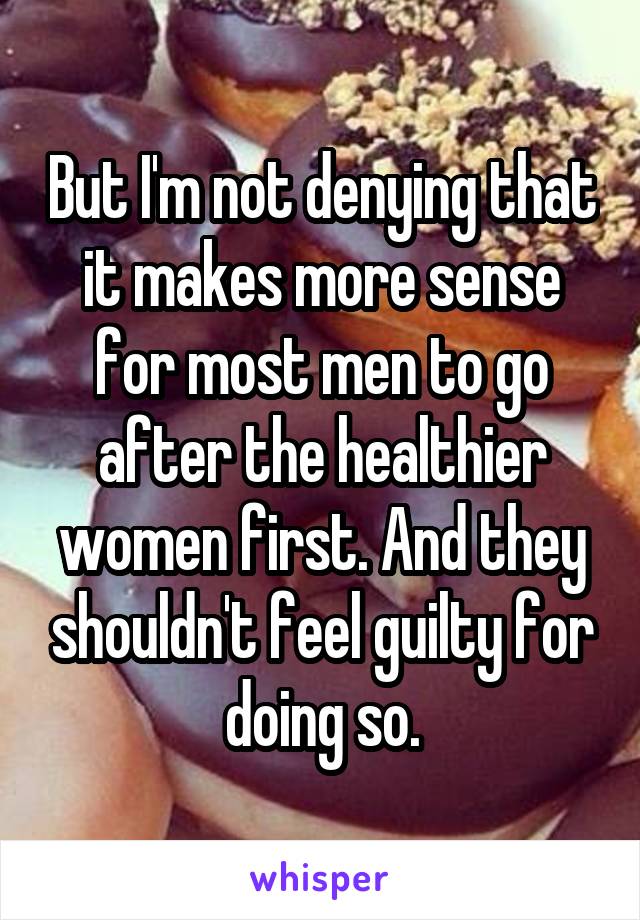 But I'm not denying that it makes more sense for most men to go after the healthier women first. And they shouldn't feel guilty for doing so.