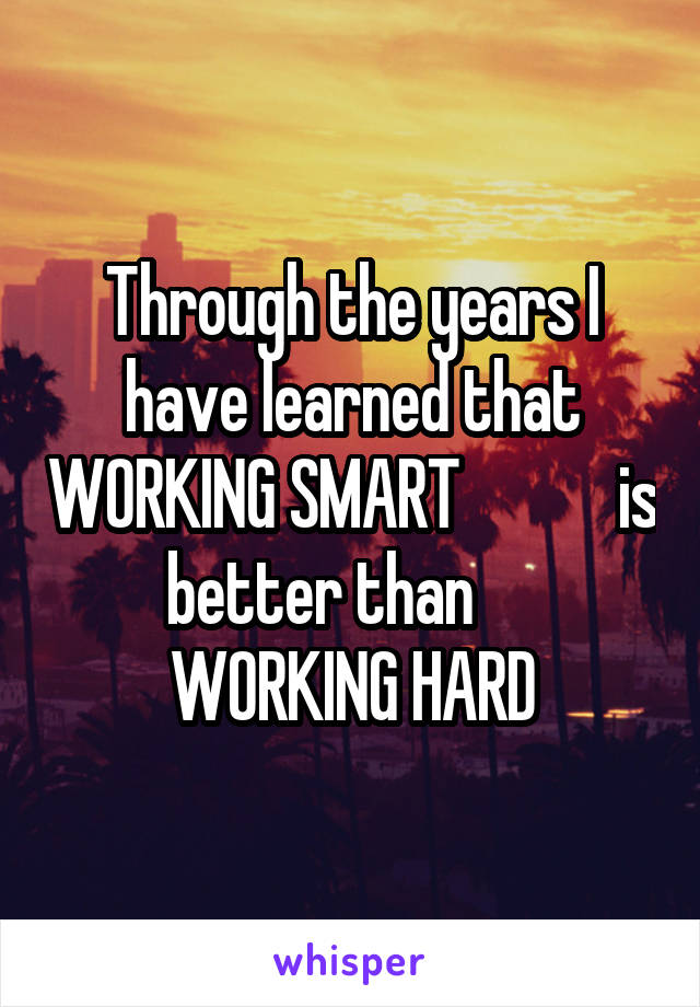 Through the years I have learned that WORKING SMART            is better than      WORKING HARD