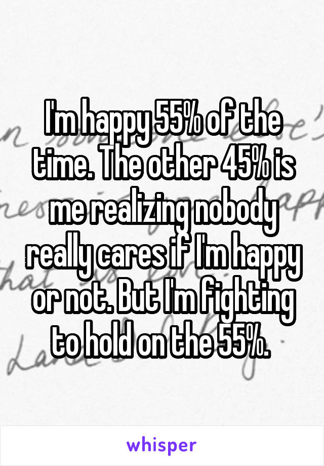 I'm happy 55% of the time. The other 45% is me realizing nobody really cares if I'm happy or not. But I'm fighting to hold on the 55%. 