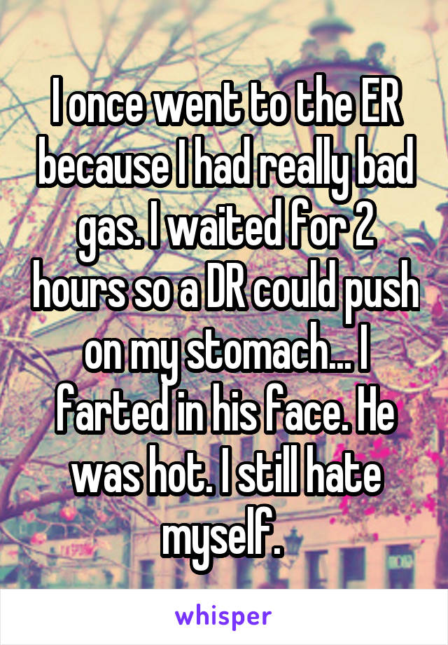 I once went to the ER because I had really bad gas. I waited for 2 hours so a DR could push on my stomach... I farted in his face. He was hot. I still hate myself. 