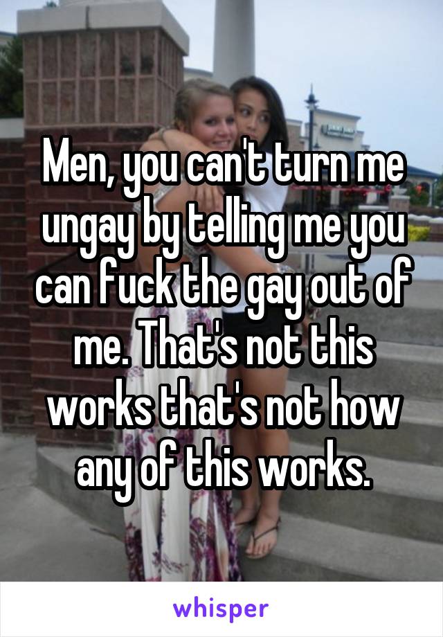 Men, you can't turn me ungay by telling me you can fuck the gay out of me. That's not this works that's not how any of this works.