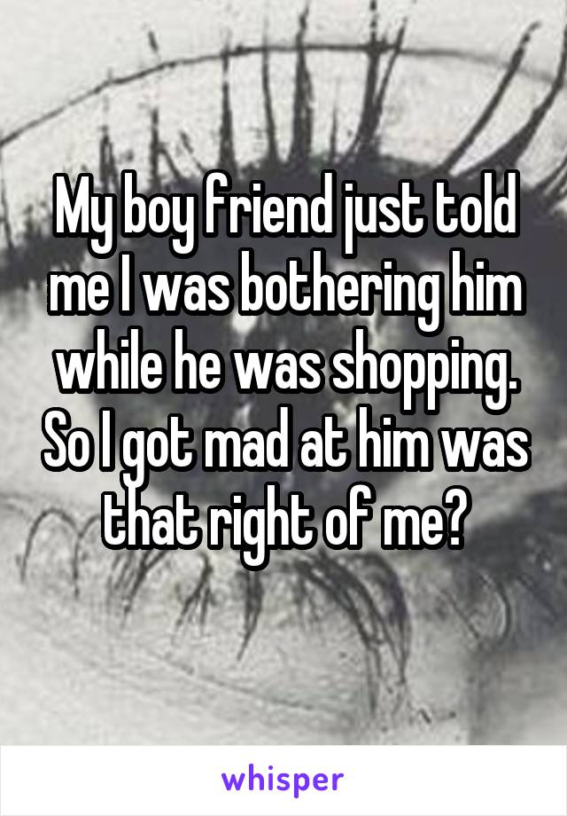 My boy friend just told me I was bothering him while he was shopping. So I got mad at him was that right of me?
