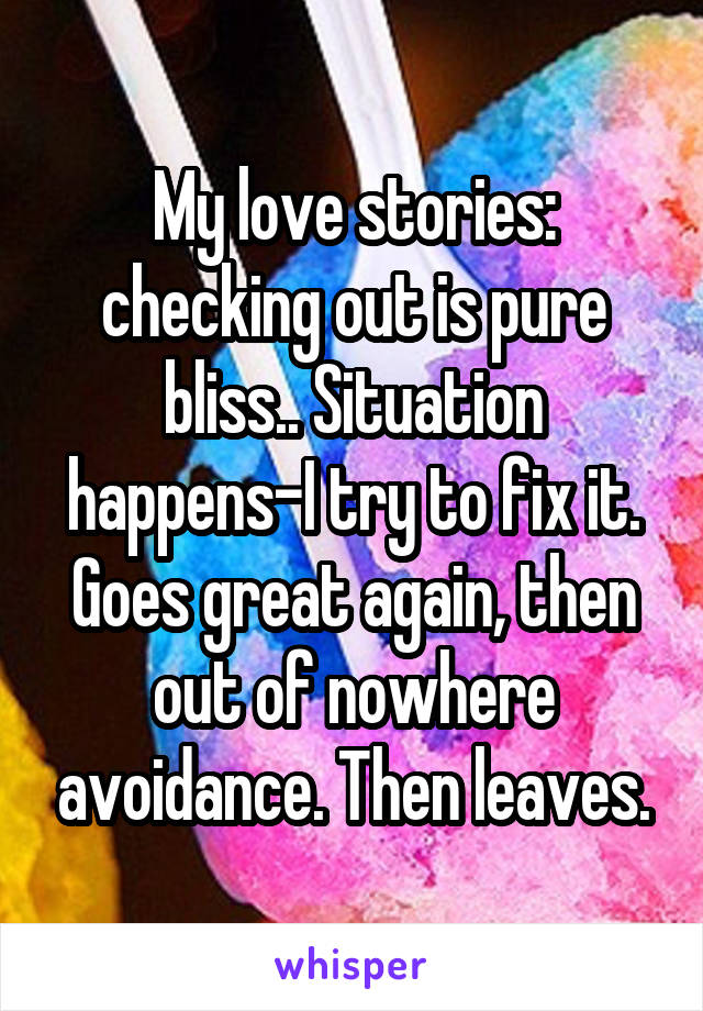 My love stories: checking out is pure bliss.. Situation happens-I try to fix it. Goes great again, then out of nowhere avoidance. Then leaves.