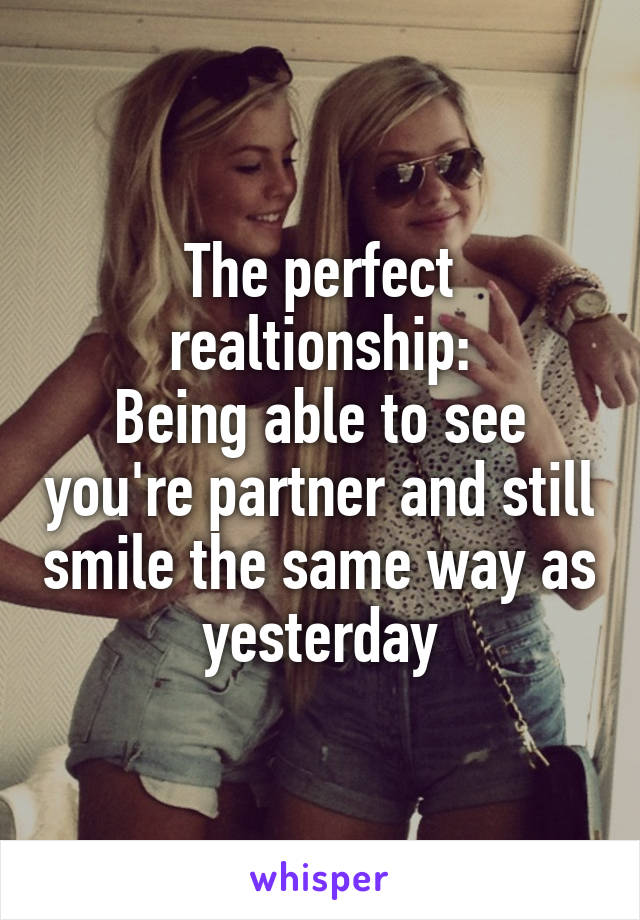 The perfect realtionship:
Being able to see you're partner and still smile the same way as yesterday