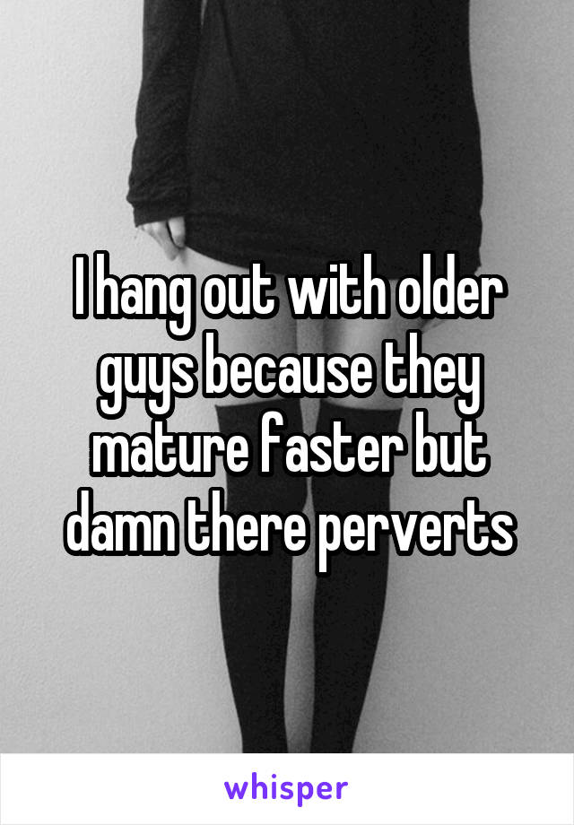 I hang out with older guys because they mature faster but damn there perverts