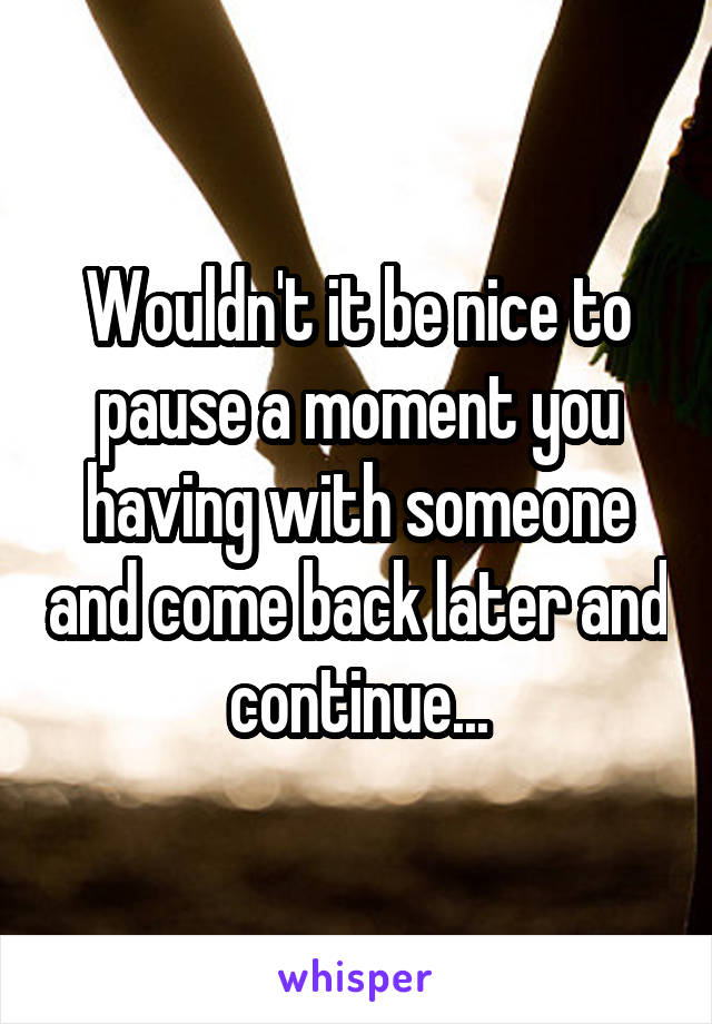 Wouldn't it be nice to pause a moment you having with someone and come back later and continue...