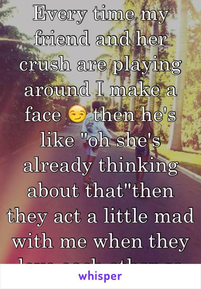 Every time my friend and her crush are playing around I make a face 😏 then he's like "oh she's already thinking about that"then they act a little mad with me when they love each other so much!!!!!!!