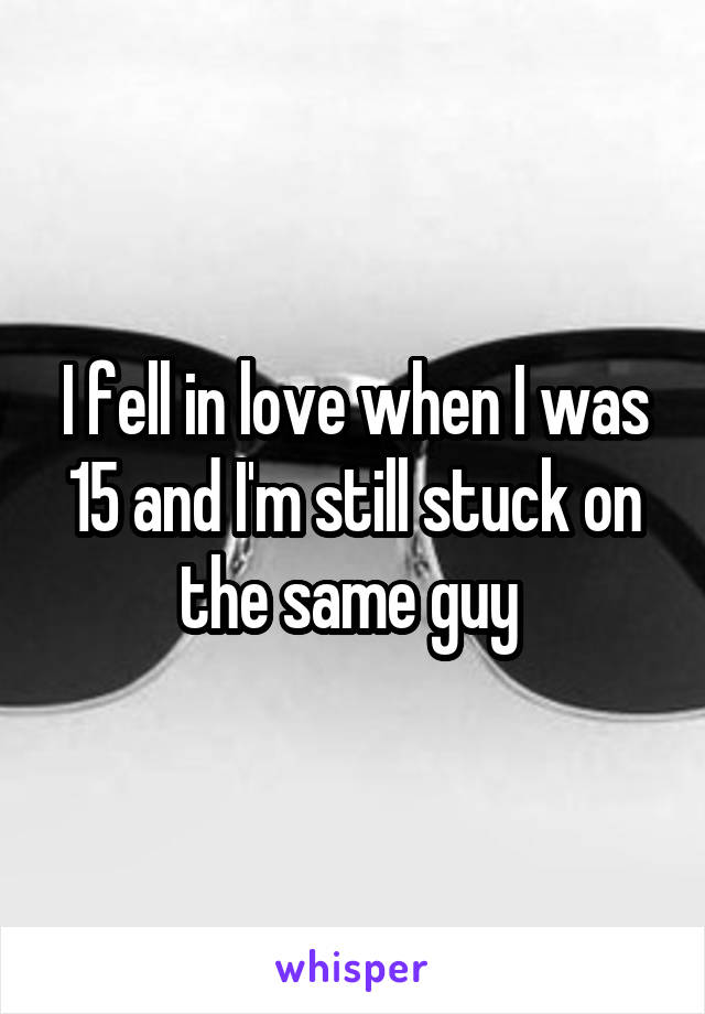 I fell in love when I was 15 and I'm still stuck on the same guy 