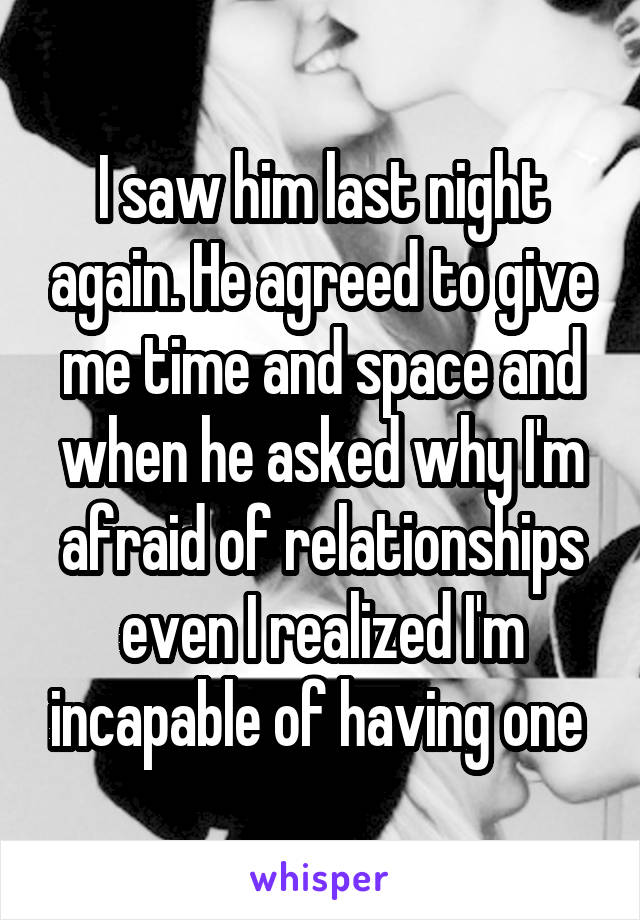 I saw him last night again. He agreed to give me time and space and when he asked why I'm afraid of relationships even I realized I'm incapable of having one 