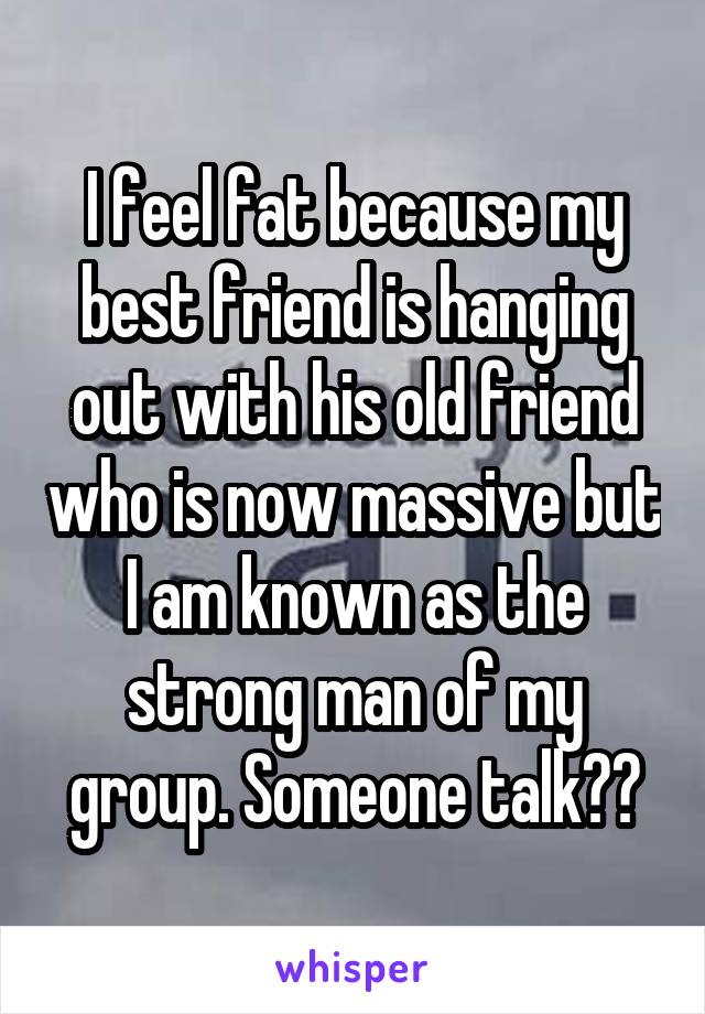 I feel fat because my best friend is hanging out with his old friend who is now massive but I am known as the strong man of my group. Someone talk??