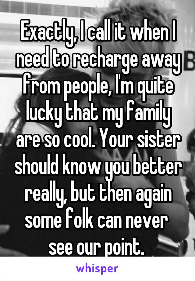 Exactly, I call it when I need to recharge away from people, I'm quite lucky that my family are so cool. Your sister should know you better really, but then again some folk can never  see our point. 