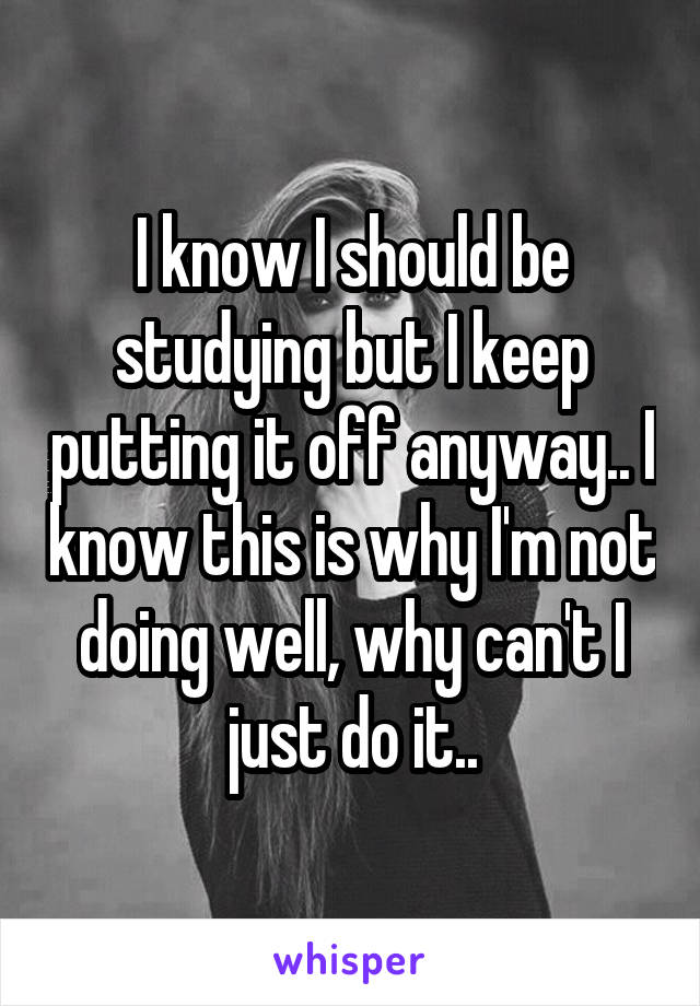 I know I should be studying but I keep putting it off anyway.. I know this is why I'm not doing well, why can't I just do it..